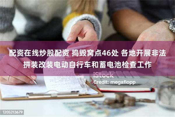 配资在线炒股配资 捣毁窝点46处 各地开展非法拼装改装电动自行车和蓄电池检查工作