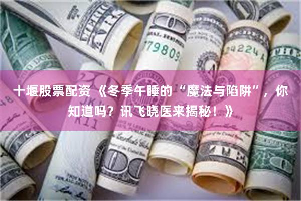 十堰股票配资 《冬季午睡的 “魔法与陷阱”，你知道吗？讯飞晓医来揭秘！》