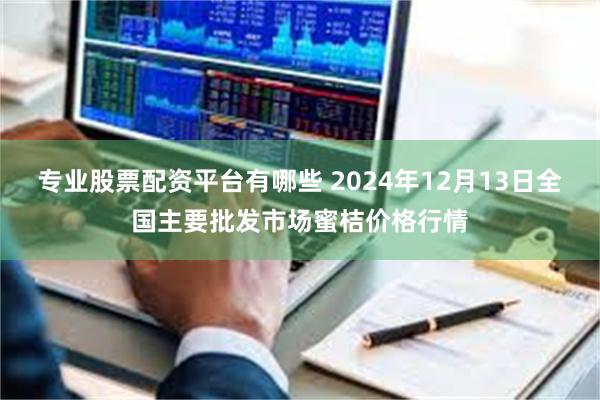 专业股票配资平台有哪些 2024年12月13日全国主要批发市场蜜桔价格行情