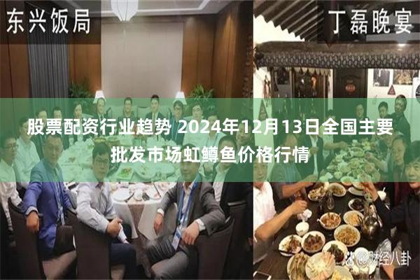 股票配资行业趋势 2024年12月13日全国主要批发市场虹鳟鱼价格行情