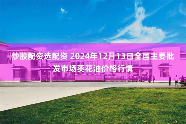 炒股配资选配资 2024年12月13日全国主要批发市场葵花油价格行情