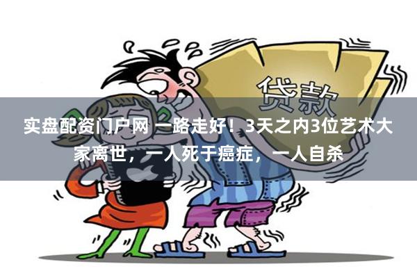 实盘配资门户网 一路走好！3天之内3位艺术大家离世，一人死于癌症，一人自杀