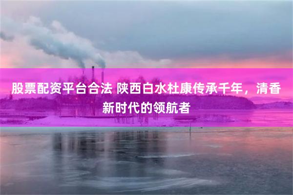 股票配资平台合法 陕西白水杜康传承千年，清香新时代的领航者