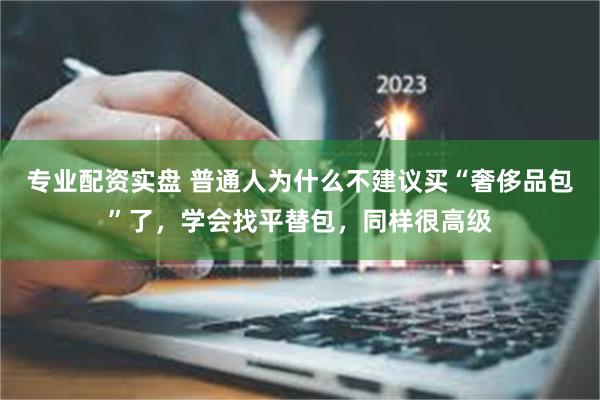 专业配资实盘 普通人为什么不建议买“奢侈品包”了，学会找平替包，同样很高级