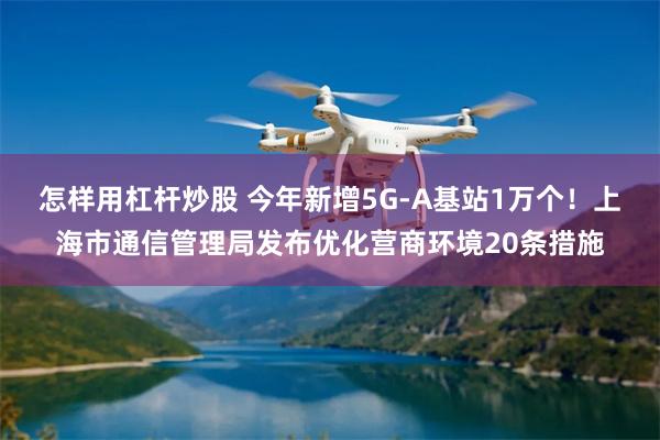 怎样用杠杆炒股 今年新增5G-A基站1万个！上海市通信管理局发布优化营商环境20条措施