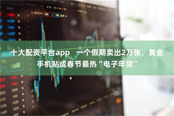 十大配资平台app   一个假期卖出2万张，黄金手机贴成春节最热“电子年货”