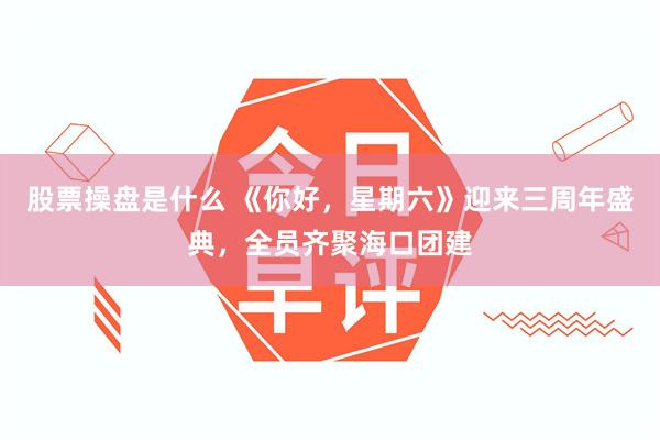 股票操盘是什么 《你好，星期六》迎来三周年盛典，全员齐聚海口团建