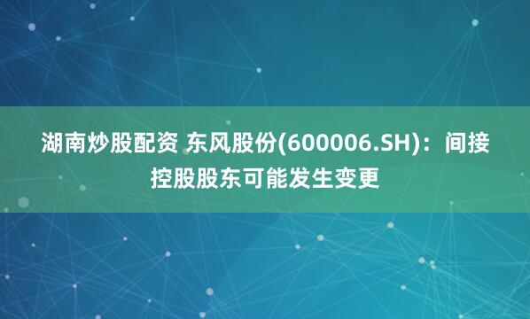 湖南炒股配资 东风股份(600006.SH)：间接控股股东可能发生变更