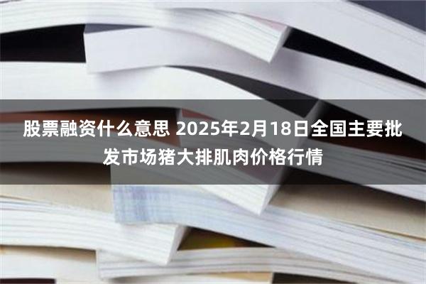 股票融资什么意思 2025年2月18日全国主要批发市场猪大排肌肉价格行情