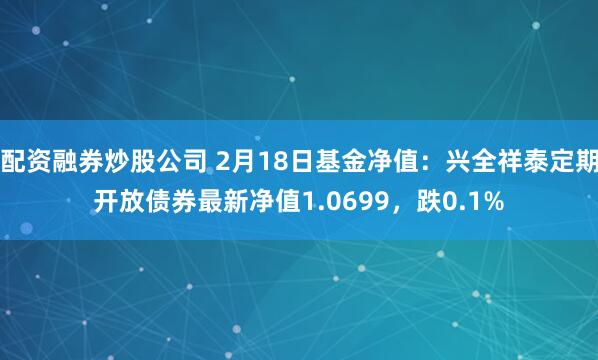 配资融券炒股公司 2月18日基金净值：兴全祥泰定期开放债券最新净值1.0699，跌0.1%