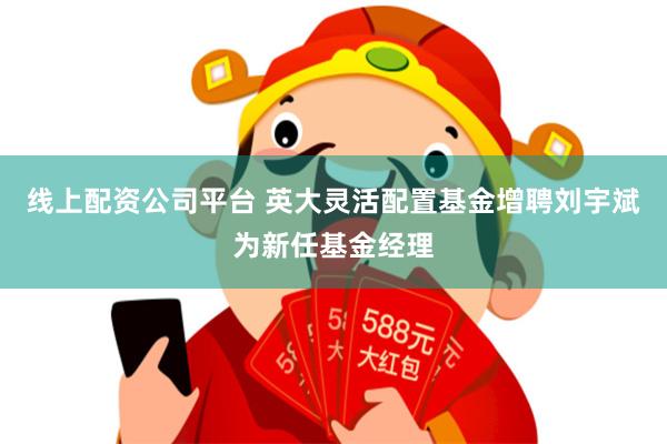 线上配资公司平台 英大灵活配置基金增聘刘宇斌为新任基金经理