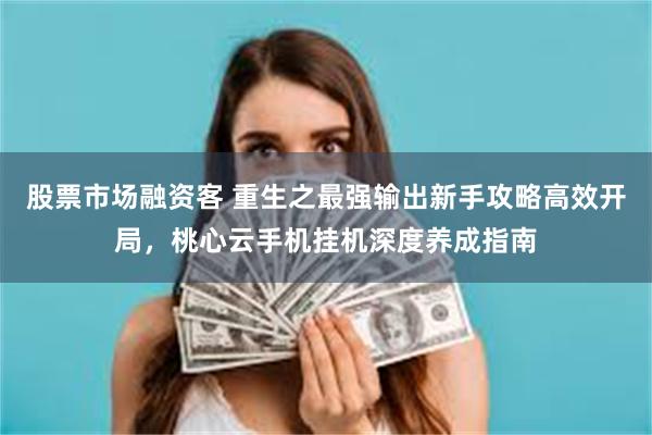 股票市场融资客 重生之最强输出新手攻略高效开局，桃心云手机挂机深度养成指南