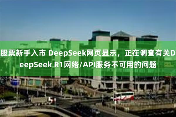 股票新手入市 DeepSeek网页显示，正在调查有关DeepSeek R1网络/API服务不可用的问题